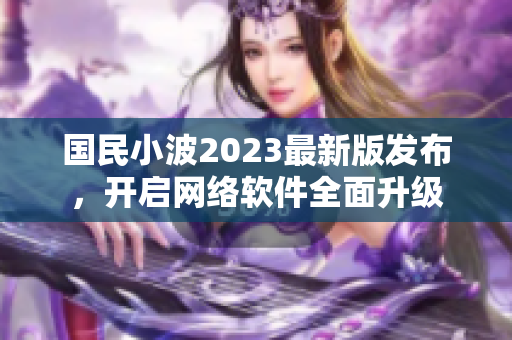 国民小波2023最新版发布，开启网络软件全面升级