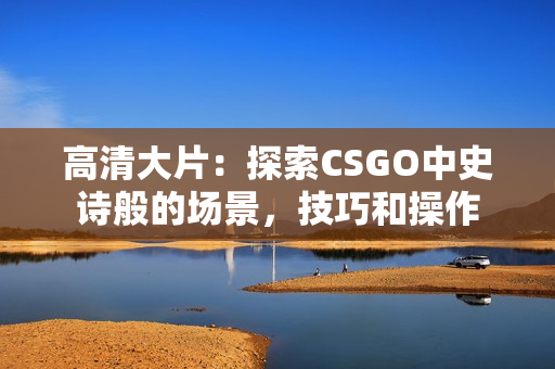 高清大片：探索CSGO中史诗般的场景，技巧和操作