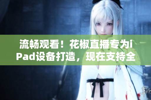 流畅观看！花椒直播专为iPad设备打造，现在支持全新下载
