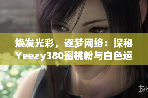 焕发光彩，逐梦网络：探秘Yeezy380蜜桃粉与白色运行软件的全新时代