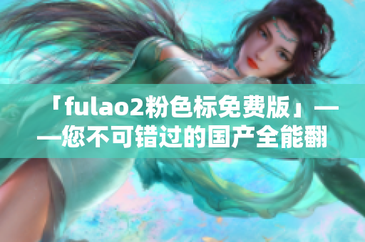 「fulao2粉色标免费版」——您不可错过的国产全能翻译神器
