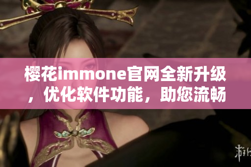 樱花immone官网全新升级，优化软件功能，助您流畅上网！