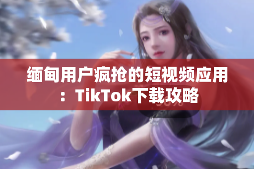 缅甸用户疯抢的短视频应用：TikTok下载攻略
