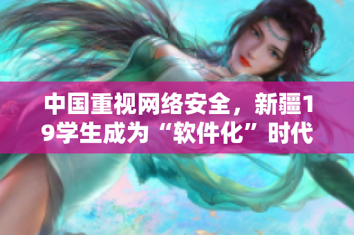 中国重视网络安全，新疆19学生成为“软件化”时代新生力量