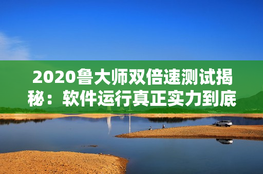 2020鲁大师双倍速测试揭秘：软件运行真正实力到底如何
