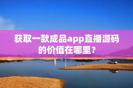 获取一款成品app直播源码的价值在哪里？