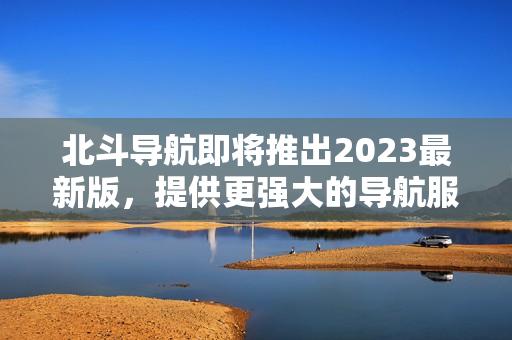 北斗导航即将推出2023最新版，提供更强大的导航服务