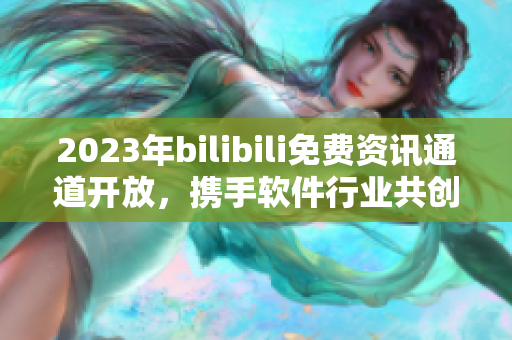 2023年bilibili免费资讯通道开放，携手软件行业共创未来