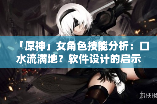 「原神」女角色技能分析：口水流满地？软件设计的启示！