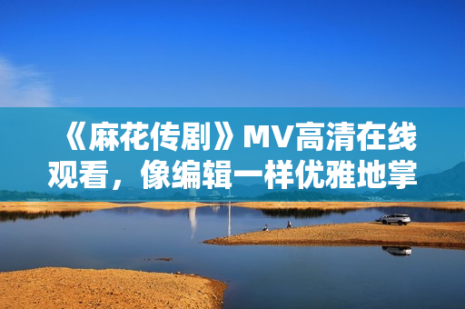 《麻花传剧》MV高清在线观看，像编辑一样优雅地掌握软件编写技巧