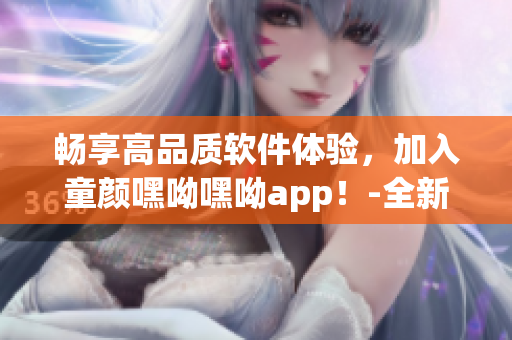 畅享高品质软件体验，加入童颜嘿呦嘿呦app！-全新网站推广