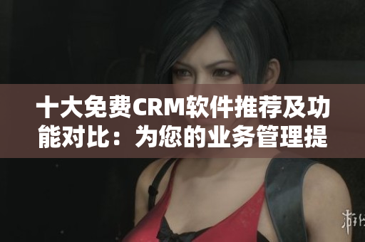 十大免费CRM软件推荐及功能对比：为您的业务管理提供高效解决方案