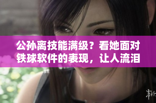公孙离技能满级？看她面对铁球软件的表现，让人流泪。