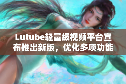 Lutube轻量级视频平台宣布推出新版，优化多项功能，加速视频加载速度