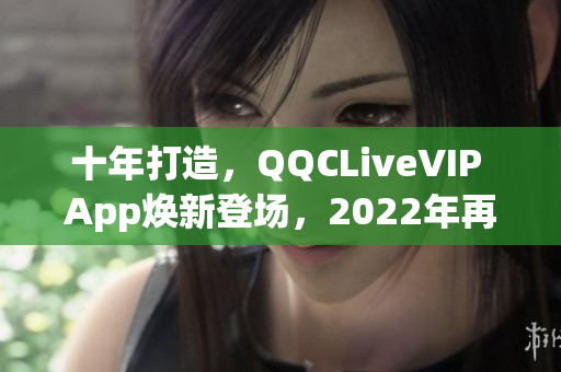 十年打造，QQCLiveVIP App焕新登场，2022年再次引领网络直播风潮