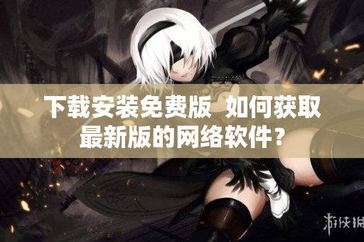 下载安装免费版  如何获取最新版的网络软件？