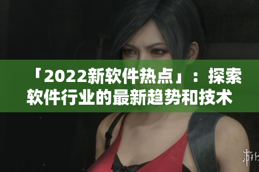 「2022新软件热点」：探索软件行业的最新趋势和技术动向