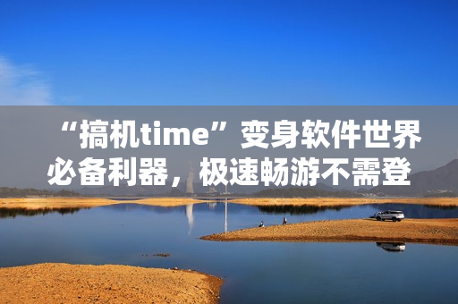 “搞机time”变身软件世界必备利器，极速畅游不需登录！