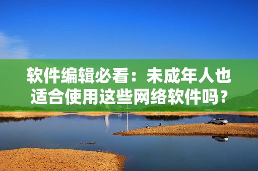 软件编辑必看：未成年人也适合使用这些网络软件吗？——重要提示！