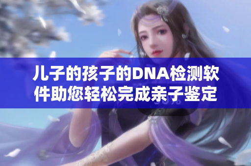 儿子的孩子的DNA检测软件助您轻松完成亲子鉴定