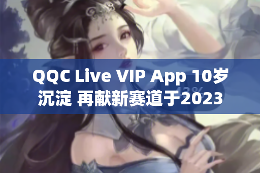 QQC Live VIP App 10岁沉淀 再献新赛道于2023