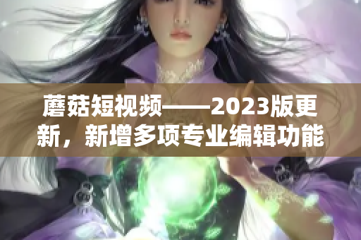 蘑菇短视频——2023版更新，新增多项专业编辑功能，助力网络软件创作！