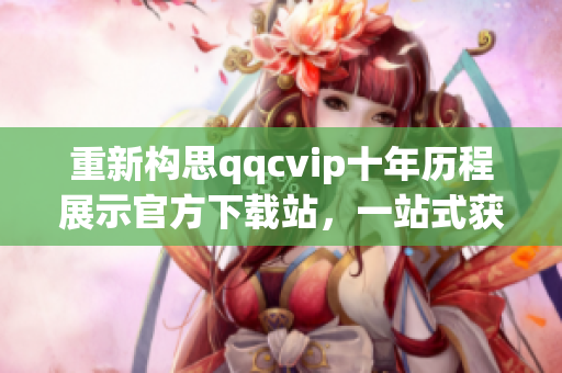 重新构思qqcvip十年历程展示官方下载站，一站式获取软件最新版与详尽介绍