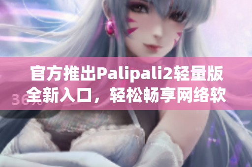 官方推出Palipali2轻量版全新入口，轻松畅享网络软件！