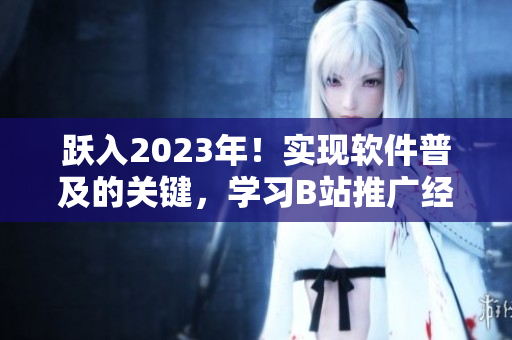 跃入2023年！实现软件普及的关键，学习B站推广经验！