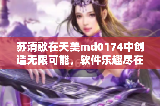 苏清歌在天美md0174中创造无限可能，软件乐趣尽在其中