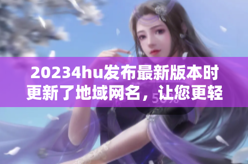 20234hu发布最新版本时更新了地域网名，让您更轻松地使用软件！