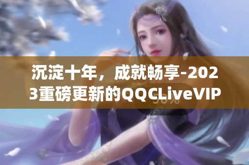 沉淀十年，成就畅享-2023重磅更新的QQCLiveVIPApp值得期待