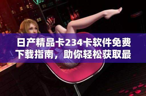 日产精品卡234卡软件免费下载指南，助你轻松获取最新版本