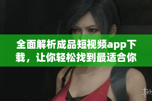 全面解析成品短视频app下载，让你轻松找到最适合你的软件