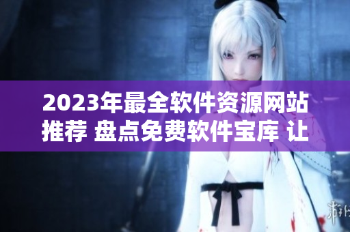 2023年最全软件资源网站推荐 盘点免费软件宝库 让您的电脑更强大