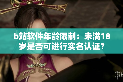 b站软件年龄限制：未满18岁是否可进行实名认证？