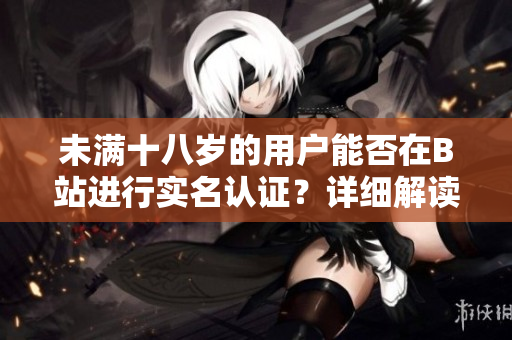 未满十八岁的用户能否在B站进行实名认证？详细解读软件实名认证政策