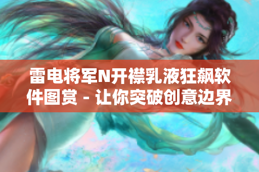 雷电将军N开襟乳液狂飙软件图赏 - 让你突破创意边界，揭示视觉之美