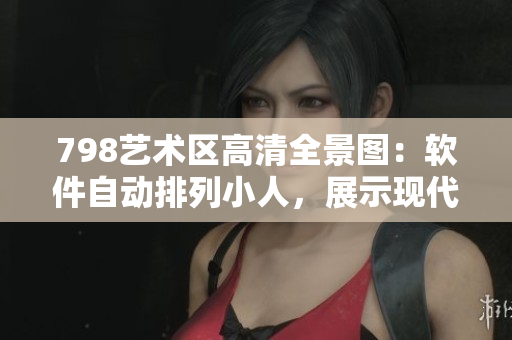 798艺术区高清全景图：软件自动排列小人，展示现代科技魅力
