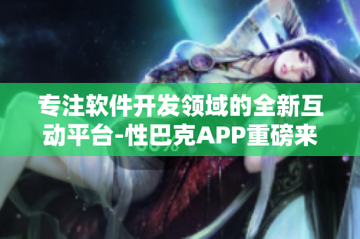 专注软件开发领域的全新互动平台-性巴克APP重磅来袭!