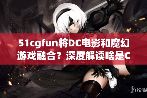 51cgfun将DC电影和魔幻游戏融合？深度解读啥是CG？