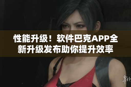 性能升级！软件巴克APP全新升级发布助你提升效率