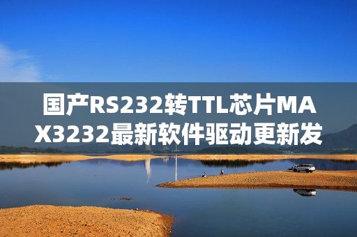 国产RS232转TTL芯片MAX3232最新软件驱动更新发布