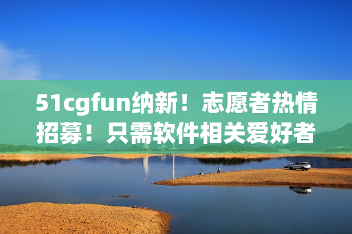 51cgfun纳新！志愿者热情招募！只需软件相关爱好者即可！