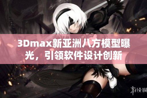 3Dmax新亚洲八方模型曝光，引领软件设计创新