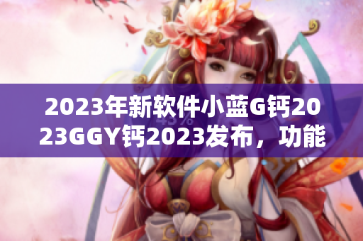 2023年新软件小蓝G钙2023GGY钙2023发布，功能全面升级