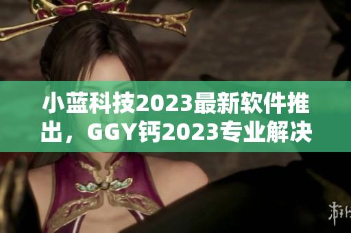 小蓝科技2023最新软件推出，GGY钙2023专业解决方案