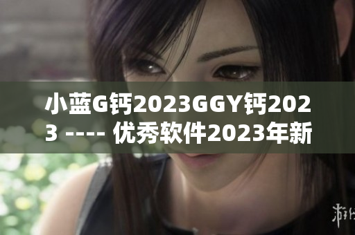 小蓝G钙2023GGY钙2023 ---- 优秀软件2023年新版本发布