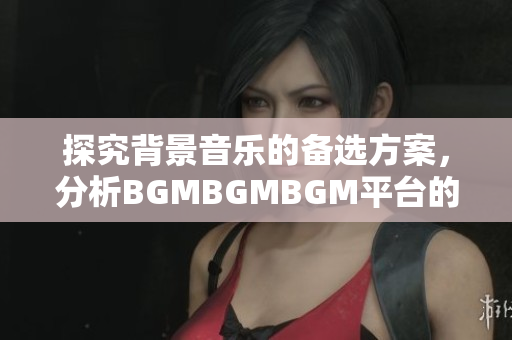 探究背景音乐的备选方案，分析BGMBGMBGM平台的性价比与功能