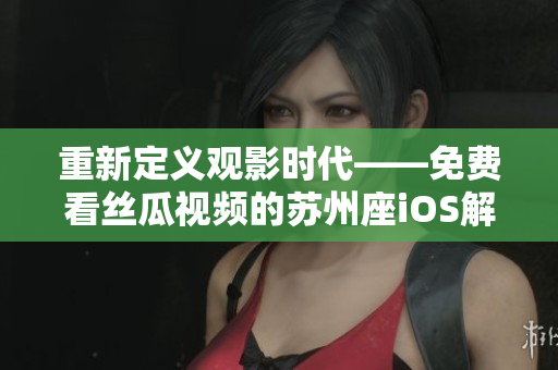 重新定义观影时代——免费看丝瓜视频的苏州座iOS解决方案 重新定义观影时代——免费看丝瓜视频的苏州座iOS解决方案